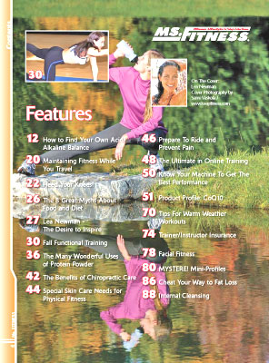 Features In The Fall 2007 Issue Of Miss Fitness Magazine Include How To Find Your Own Acid/Alkaline Balance Maintaining Fitness While You Travel Heed Your Knees! The 8 Great Myths About Food And Diet Lea Newman - The Desire To Inspire Fall Functional Training The Many Wonderful Uses Of Protein Powder The Benefits Of Chiropractic Care Special Skin Care Needs For Physical Fitness Prepare To Ride And Prevent Pain The Ultimate In Online Training Know Your Machine To Get The Best Performance Product Profile: Coq10 Tips For Warm Weather Workouts Trainer/Instructor Insurance Facial Fitness Mystere! Mini-Profiles Cheat Your Way To Fat Loss Internal Cleansing 